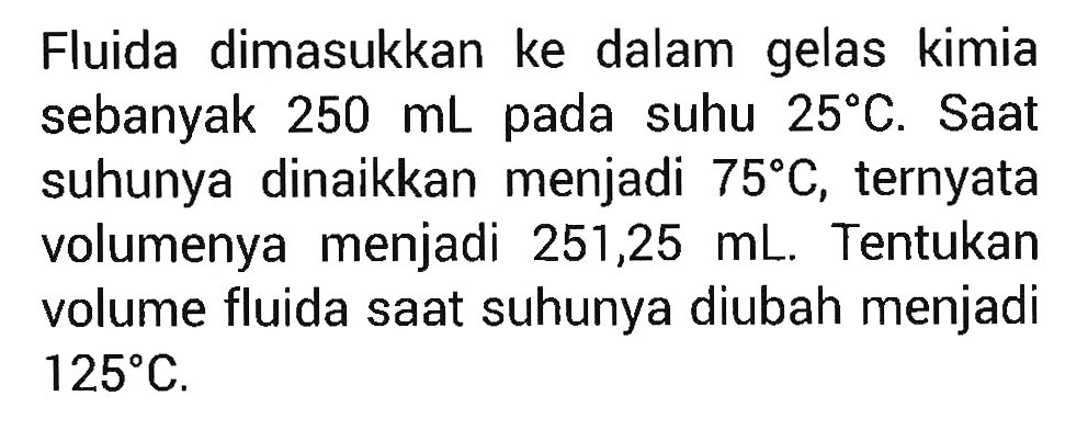 Fluida dimasukkan ke dalam gelas kimia sebanyak  250 mL pada suhu  25 C. Saat suhunya dinaikkan menjadi 75 C, ternyata volumenya menjadi 251,25 mL. Tentukan volume fluida saat suhunya diubah menjadi 125 C.