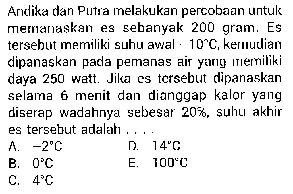 Andika dan Putra melakukan percobaan untuk memanaskan es sebanyak 200 gram. Es tersebut memiliki suhu awal  -10 C , kemudian dipanaskan pada pemanas air yang memiliki daya 250 watt. Jika es tersebut dipanaskan selama 6 menit dan dianggap kalor yang diserap wadahnya sebesar  20 % , suhu akhir es tersebut adalah ....
