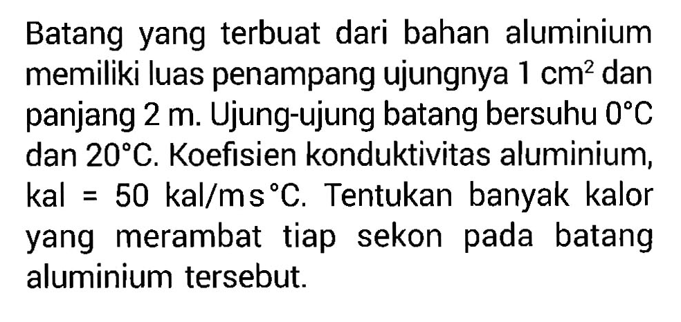 Batang yang terbuat dari bahan aluminium memiliki luas penampang ujungnya 1 cm^2 dan panjang 2 m. Ujung-ujung batang bersuhu 0 C dan 20 C. Koefisien konduktivitas aluminium, kal = 50 kal/ms C. Tentukan banyak kalor yang merambat tiap sekon pada batang aluminium tersebut.