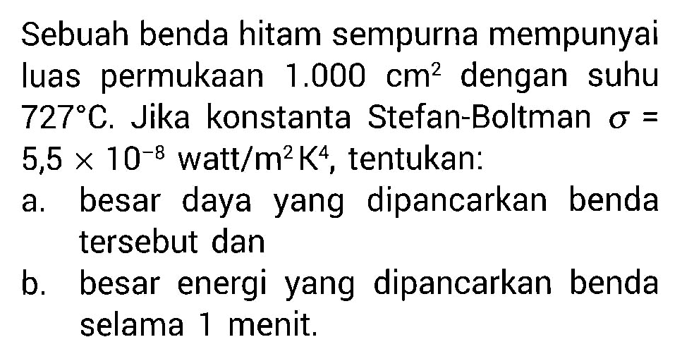 Sebuah benda hitam sempurna mempunyai luas permukaan 1.000 cm^2 dengan suhu 727 C. Jika konstanta Stefan-Boltman sigma = 5,5 X 10^(-8) watt/m^2K^4, tentukan: a. besar daya yang  dipancarkan benda tersebut dan b. besar energi yang dipancarkan benda selama 1 menit.