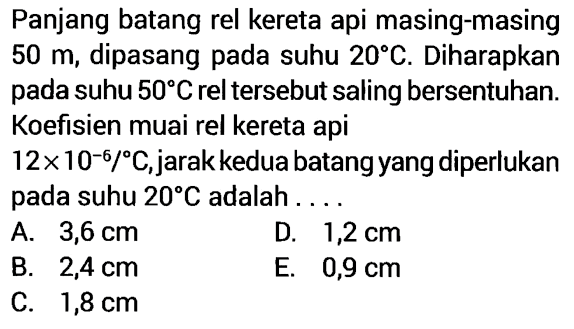 Panjang batang rel kereta api masing-masing  50 m , dipasang pada suhu  20 C . Diharapkan pada suhu  50 C  rel tersebut saling bersentuhan. Koefisien muai rel kereta api 12 x 10^(-6)/ C , jarak kedua batang yang diperlukan pada suhu  20 C  adalah ....