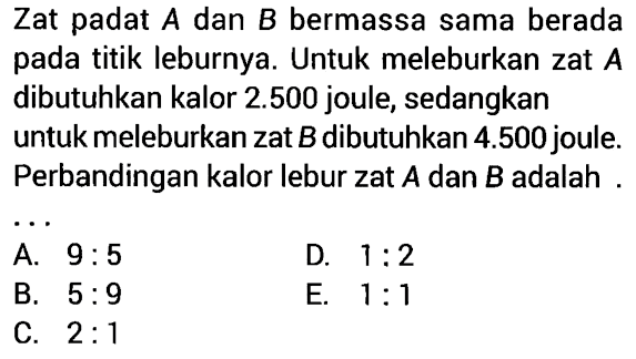 Zat padat  A  dan  B  bermassa sama berada pada titik leburnya. Untuk meleburkan zat  A  dibutuhkan kalor  2.500  joule, sedangkan untuk meleburkan zat  B  dibutuhkan  4.500  joule. Perbandingan kalor lebur zat  A  dan  B  adalah ....