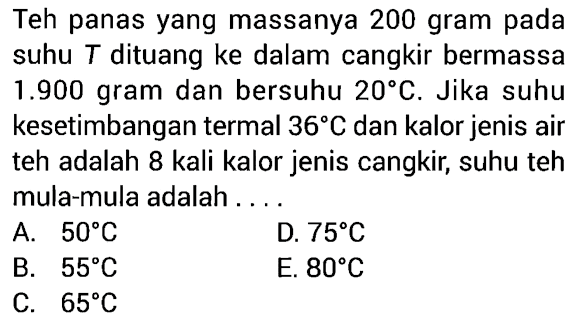 Teh panas yang massanya 200 gram pada suhu T dituang ke dalam cangkir bermassa  1.900 gram dan bersuhu 20 C. Jika suhu kesetimbangan termal 36 C dan kalor jenis air teh adalah 8 kali kalor jenis cangkir, suhu teh mula-mula adalah ....