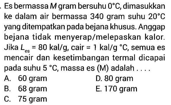 Es bermassa M gram bersuhu 0 C, dimasukkan ke dalam air bermassa 340 gram suhu 20 C yang ditempatkan pada bejana khusus. Anggap bejana tidak menyerap/melepaskan kalor. Jika L es =80 kal/g, cair =1 kal/g C, semua es mencair dan kesetimbangan termal dicapai pada suhu 5 C, massa es (M) adalah .... 