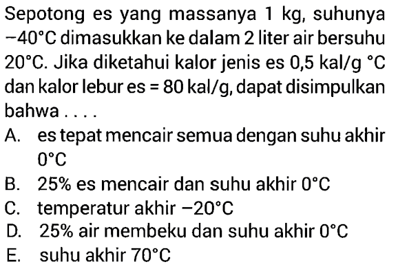 Sepotong es yang massanya 1 kg, suhunya -40 C dimasukkan ke dalam 2 liter air bersuhu 20 C. Jika diketahui kalor jenis es 0,5 kal/(g C) dan kalor lebur es=80 kal/g, dapat disimpulkan bahwa .... A. es tepat mencair semua dengan suhu akhir 0 C B. 25% es mencair dan suhu akhir 0 C C. temperatur akhir -20 C D. 25% air membeku dan suhu akhir 0 C E. suhu akhir 70 C 