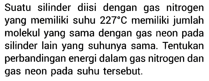 Suatu silinder diisi dengan gas nitrogen yang memiliki suhu 227 C memiliki jumlah molekul yang sama dengan gas neon pada silinder lain yang suhunya sama. Tentukan perbandingan energi dalam gas nitrogen dan gas neon pada suhu tersebut. 