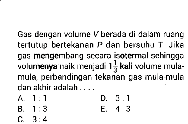 Gas dengan volume  V  berada di dalam ruang tertutup bertekanan  P  dan bersuhu  T . Jika gas mengembang secara isotermal sehingga volumenya naik menjadi  1 1/3  kali volume mulamula, perbandingan tekanan gas mula-mula dan akhir adalah ....