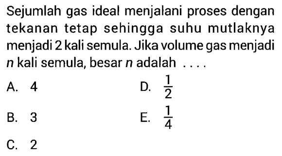 Sejumlah gas ideal menjalani proses dengan tekanan tetap sehingga suhu mutlaknya menjadi 2 kali semula. Jika volume gas menjadi  n  kali semula, besar  n  adalah .... 