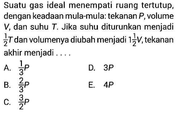 Suatu gas ideal menempati ruang tertutup, dengan keadaan mula-mula: tekanan P, volume V, dan suhu T. Jika suhu diturunkan menjadi 1/2 T dan volumenya diubah menjadi 1 1/2 V, tekanan akhir menjadi ....