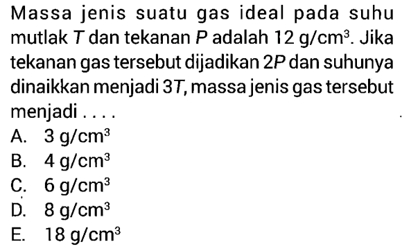 Massa jenis suatu gas ideal pada suhu mutlak T dan tekanan P adalah 12 g/cm^3. Jika tekanan gas tersebut dijadikan 2P dan suhunya dinaikkan menjadi 3T, massa jenis gas tersebut menjadi .... 