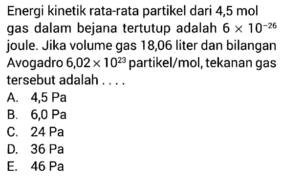 Energi kinetik rata-rata partikel dari 4,5 mol gas dalam bejana tertutup adalah 6 x 10^-26 joule. Jika volume gas 18,06 liter dan bilangan Avogadro 6,02 x 10^23 partikel/mol, tekanan gas tersebut adalah.... 