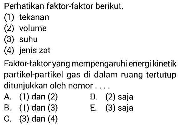 Perhatikan faktor-faktor berikut.(1) tekanan(2) volume(3) suhu(4) jenis zatFaktor-faktor yang mempengaruhi energi kinetik partikel-partikel gas di dalam ruang tertutup ditunjukkan oleh nomor.... A. (1) dan (2)B. (1) dan (3)C. (3) dan (4)D. (2) sajaE. (3) saja 