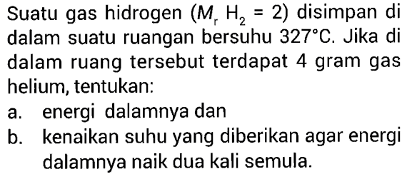 Suatu gas hidrogen (Mr H2 = 2) disimpan di dalam suatu ruangan bersuhu 327 C. Jika di dalam ruang tersebut terdapat 4 gram gas helium, tentukan: 
a. energi dalamnya dan 
b. kenaikan suhu yang diberikan agar energi dalamnya naik dua kali semula.