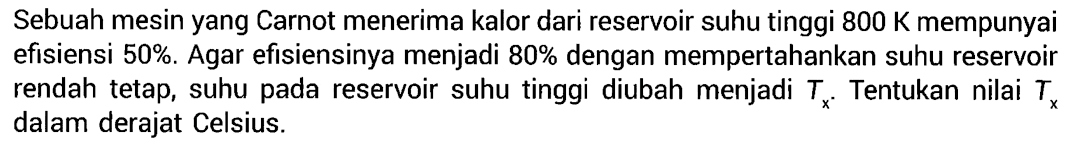 Sebuah mesin yang Carnot menerima kalor dari reservoir suhu tinggi 800 K mempunyai efisiensi 50%. Agar efisiensinya menjadi 80% dengan mempertahankan suhu reservoir rendah tetap, suhu pada reservoir suhu tinggi diubah menjadi Tx. Tentukan nilai Tx dalam derajat Celsius.