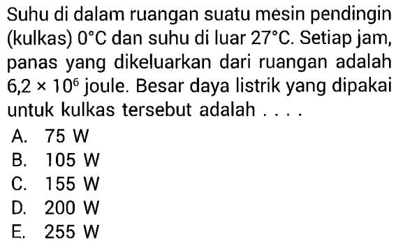 Suhu di dalam ruangan suatu mesin pendingin (kulkas) 0 C dan suhu di luar 27 C. Setiap jam, panas yang dikeluarkan dari ruangan adalah 6,2 x 10^6 joule. Besar daya listrik yang dipakai untuk kulkas tersebut adalah ....