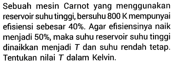 Sebuah mesin Carnot yang menggunakan reservoir suhu tinggi, bersuhu 800 K mempunyai efisiensi sebesar 40%. Agar efisiensinya naik menjadi 50%, maka suhu reservoir suhu tinggi dinaikkan menjadi T dan suhu rendah tetap. Tentukan nilai T dalam Kelvin.