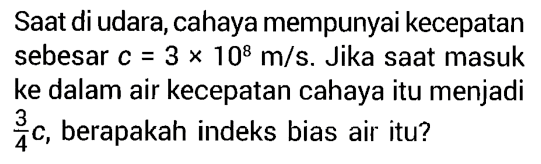 Saat di udara, cahaya mempunyai kecepatan sebesar  c=3 x 10^8 m/s . Jika saat masuk ke dalam air kecepatan cahaya itu menjadi  3/4 c , berapakah indeks bias air itu?