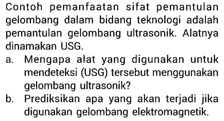 Contoh pemanfaatan sifat pemantulan gelombang dalam bidang teknologi adalah pemantulan gelombang ultrasonik. Alatnya dinamakan USG.
a. Mengapa alat yang digunakan untuk mendeteksi (USG) tersebut menggunakan gelombang ultrasonik?
b. Prediksikan apa yang akan terjadi jika digunakan gelombang elektromagnetik.