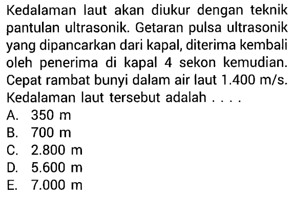 Kedalaman laut akan diukur dengan teknik pantulan ultrasonik. Getaran pulsa ultrasonik yang dipancarkan dari kapal, diterima kembali oleh penerima di kapal 4 sekon kemudian. Cepat rambat bunyi dalam air laut  1.400 m/s . Kedalaman laut tersebut adalah ....