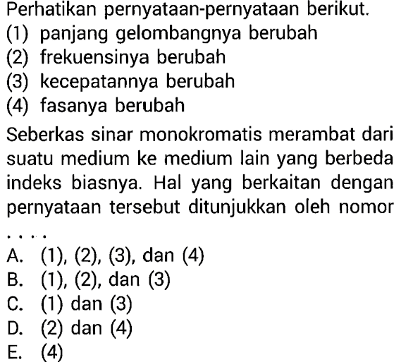 Perhatikan pernyataan-pernyataan berikut. (1) panjang gelombangnya berubah (2) frekuensinya berubah (3) kecepatannya berubah (4) fasanya berubah Seberkas sinar monokromatis merambat dari suatu medium ke medium lain yang berbeda indeks biasnya. Hal yang berkaitan dengan pernyataan tersebut ditunjukkan oleh nomor ... A. (1), (2), (3), dan (4) B. (1), (2), dan (3) C. (1) dan (3) D. (2) dan (4) E. (4) 