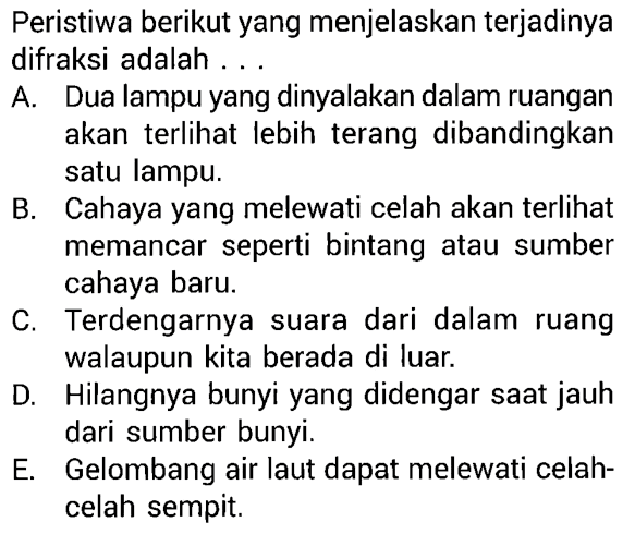 Peristiwa berikut yang menjelaskan terjadinya difraksi adalah ...

A. Dua lampu yang dinyalakan dalam ruangan akan terlihat lebih terang dibandingkan satu lampu.
B. Cahaya yang melewati celah akan terlihat memancar seperti bintang atau sumber cahaya baru.
C. Terdengarnya suara dari dalam ruang walaupun kita berada di luar.
D. Hilangnya bunyi yang didengar saat jauh dari sumber bunyi.
E. Gelombang air laut dapat melewati celahcelah sempit.