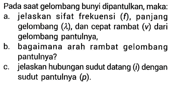 Pada saat gelombang bunyi dipantulkan, maka:a. jelaskan sifat frekuensi (f), panjang gelombang (lambda), dan cepat rambat (v) dari gelombang pantulnya,b. bagaimana arah rambat gelombang pantulnya?c. jelaskan hubungan sudut datang (i) dengan sudut pantulnya (p).