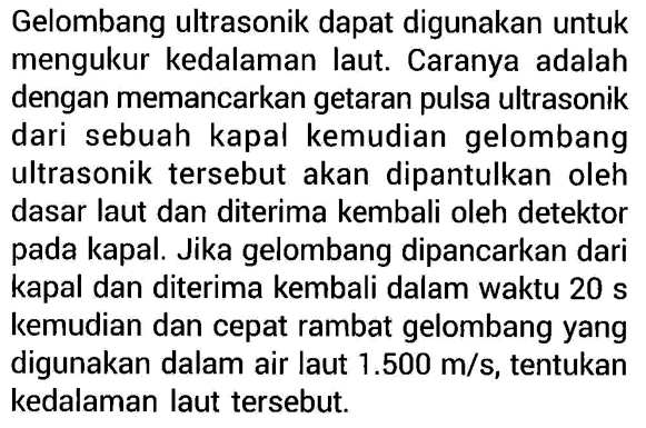 Gelombang ultrasonik dapat digunakan untuk mengukur kedalaman laut. Caranya adalah dengan memancarkan getaran pulsa ultrasonik dari sebuah kapal kemudian gelombang ultrasonik tersebut akan dipantulkan oleh dasar laut dan diterima kembali oleh detektor pada kapal. Jika gelombang dipancarkan dari kapal dan diterima kembali dalam waktu 20 s kemudian dan cepat rambat gelombang yang digunakan dalam air laut 1.500 m/s, tentukan kedalaman laut tersebut.