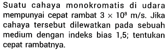 Suatu cahaya monokromatis di udara mempunyai cepat rambat  3 x 10^8 m/s . Jika cahaya tersebut dilewatkan pada sebuah medium dengan indeks bias 1,5 ; tentukan cepat rambatnya.