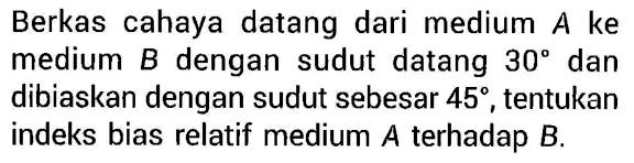 Berkas cahaya datang dari medium A ke medium B dengan sudut datang 30 dan dibiaskan dengan sudut sebesar 45, tentukan indeks bias relatif medium  A terhadap B.