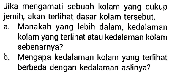 Jika mengamati sebuah kolam yang cukup jernih, akan terlihat dasar kolam tersebut.a. Manakah yang lebih dalam, kedalaman kolam yang terlihat atau kedalaman kolam sebenarnya?b. Mengapa kedalaman kolam yang terlihat berbeda dengan kedalaman aslinya? 