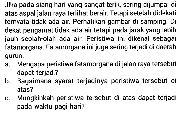 Jika pada siang hari yang sangat terik, sering dijumpai di atas aspal jalan raya terlihat berair. Tetapi setelah didekati ternyata tidak ada air. Perhatikan gambar di samping. Di dekat pengamat tidak ada air tetapi pada jarak yang lebih jauh seolah-olah ada air. Peristiwa ini dikenal sebagai fatamorgana. Fatamorgana ini juga sering terjadi di daerah gurun.
a. Mengapa peristiwa fatamorgana di jalan raya tersebut dapat terjadi?
b. Bagaimana syarat terjadinya peristiwa tersebut di atas?
c. Mungkinkah peristiwa tersebut di atas dapat terjadi pada waktu pagi hari?