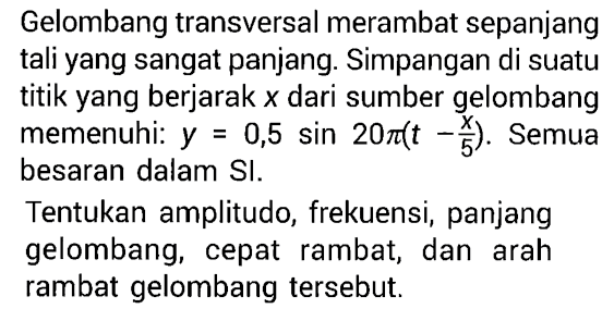 Gelombang transversal merambat sepanjang tali yang sangat panjang. Simpangan di suatu titik yang berjarak  x  dari sumber gelombang memenuhi:  y=0,5 sin 20 pi(t-x/5). Semua besaran dalam SI.Tentukan amplitudo, frekuensi, panjang gelombang, cepat rambat, dan arah rambat gelombang tersebut.