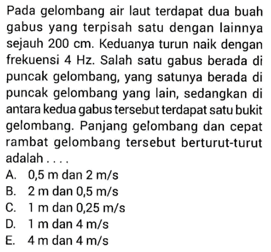 Pada gelombang air laut terdapat dua buah gabus yang terpisah satu dengan lainnya sejauh 200 cm. Keduanya turun naik dengan frekuensi 4 Hz. Salah satu gabus berada di puncak gelombang, yang satunya berada di puncak gelombang yang lain, sedangkan di antara kedua gabus tersebut terdapat satu bukit gelombang. Panjang gelombang dan cepat rambat gelombang tersebut berturut-turut adalah .... 