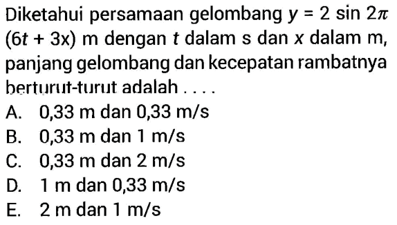 Diketahui persamaan gelombang  y=2 sin2pi(6t+3x) m  dengan  t  dalam  s  dan  x  dalam  m , panjang gelombang dan kecepatan rambatnya berturut-turut adalah ....