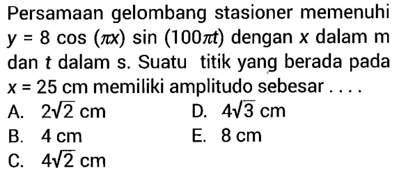 Persamaan gelombang stasioner memenuhi y=8 cos (pi x) sin (100 pi t) dengan x dalam m dan t dalam s. Suatu titik yang berada pada x=25 cm memiliki amplitudo sebesar....