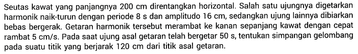 Seutas kawat yang panjangnya  200 cm  direntangkan horizontal. Salah satu ujungnya digetarkan harmonik naik-turun dengan periode 8 s dan amplitudo  16 cm , sedangkan ujung lainnya dibiarkan bebas bergerak. Getaran harmonik tersebut merambat ke kanan sepanjang kawat dengan cepat rambat  5 cm/s . Pada saat ujung asal getaran telah bergetar  50 s , tentukan simpangan gelombang pada suatu titik yang berjarak  120 cm  dari titik asal getaran.