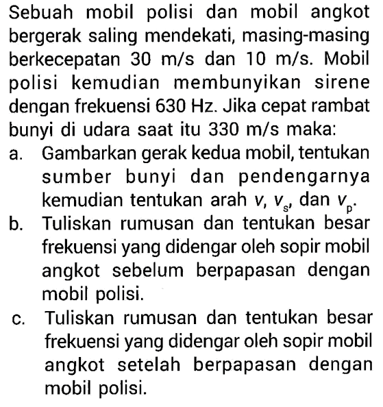 Sebuah mobil polisi dan mobil angkot bergerak saling mendekati, masing-masing berkecepatan 30 m/s dan 10 m/s. Mobil polisi   kemudian membunyikan sirene dengan frekuensi 630 Hz. Jika cepat rambat bunyi di udara saat itu 330 m/s maka: a. Gambarkan gerak kedua mobil, tentukan sumber bunyi dan  pendengarnya kemudian tentukan arah v, vs, dan vp. b. Tuliskan rumusan dan tentukan besar frekuensi yang didengar oleh sopir mobil angkot  sebelum berpapasan dengan mobil polisi. c. Tuliskan rumusan dan tentukan besar frekuensi yang didengar oleh sopir mobil angkot setelah berpapasan dengan mobil polisi.