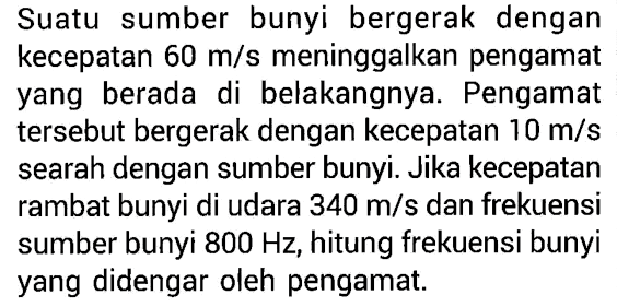 Suatu sumber bunyi bergerak dengan kecepatan 60 m/s meninggalkan pengamat yang berada di belakangnya. Pengamat tersebut bergerak dengan kecepatan 10 m/s searah dengan sumber bunyi. Jika kecepatan rambat bunyi di udara 340 m/s dan frekuensi sumber bunyi 800 Hz, hitung frekuensi bunyi yang didengar oleh pengamat.