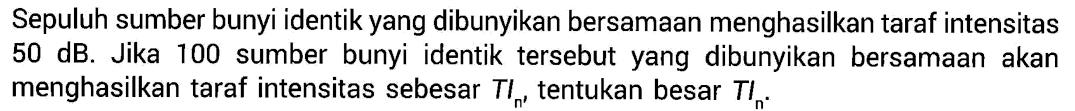 Sepuluh sumber bunyi identik yang dibunyikan bersamaan menghasilkan taraf intensitas  50 dB . Jika 100 sumber bunyi identik  tersebut yang dibunyikan bersamaan akan menghasilkan taraf intensitas sebesar  TIn , tentukan besar  TIn .