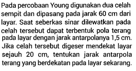 Pada percobaan Young digunakan dua celah sempit dan dipasang pada jarak  60 cm  dari layar. Saat seberkas sinar dilewatkan pada celah tersebut dapat terbentuk pola terang pada layar dengan jarak antarpolanya 1,5  cm. Jika celah tersebut digeser mendekat layar sejauh  20 cm, tentukan jarak antarpola terang yang berdekatan pada layar sekarang.