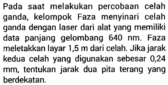 Pada saat melakukan  percobaan celah ganda, kelompok Faza menyinari celah ganda dengan laser dari alat yang memiliki data   panjang  gelombang 640 nm. Faza meletakkan layar 1,5 m dari celah. Jika jarak kedua celah yang digunakan sebesar 0,24 mm, tentukan jarak dua pita terang yang berdekatan.