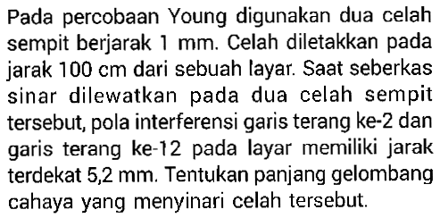 Pada percobaan Young digunakan dua celah sempit berjarak  1 mm . Celah diletakkan pada jarak  100 cm  dari sebuah layar. Saat seberkas sinar dilewatkan pada dua celah sempit tersebut, pola interferensi garis terang ke-2 dan garis terang ke-12 pada layar merniliki jarak terdekat  5,2 mm . Tentukan panjang gelombang cahaya yang menyinari celah tersebut.