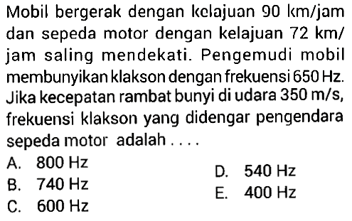 Mobil bergerak dengan kelajuan 90 km/jam dan sepeda motor dengan kelajuan 72 km/jam saling mendekati. Pengemudi mobil membunyikan klakson dengan frekuensi 650 Hz. Jika kecepatan rambat bunyi di udara 350 m/s, frekuensi klakson yang didengar pengendara sepeda motor adalah....