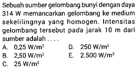 Sebuah sumber gelombang bunyi dengan daya  314 W  memancarkan gelombang ke medium sekelilingnya yang homogen. Intensitas gelombang tersebut pada jarak  10 m  dari sumber adalah ....