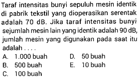 Taraf intensitas bunyi sepuluh mesin identik di pabrik tekstil yang dioperasikan serentak adalah  70 dB . Jika taraf intensitas bunyi sejumlah mesin lain yang identik adalah  90 dB , jumlah mesin yang digunakan pada saat itu adalah ....