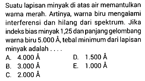 Suatu lapisan minyak di atas air memantulkan warna merah. Artinya, warna biru mengalami interferensi dan hilang dari spektrum. Jika indeks bias minyak 1,25 dan panjang gelombang warna biru  5.000 A, tebal minimum dari lapisan minyak adalah ....