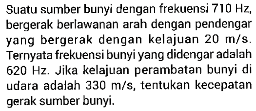 Suatu sumber bunyi dengan frekuensi 710 Hz, bergerak berlawanan arah dengan pendengar yang bergerak dengan kelajuan 20 m/s. Ternyata frekuensi bunyi yang didengar adalah 620 Hz. Jika kelajuan perambatan bunyi di udara adalah 330 m/s, tentukan kecepatan gerak sumber bunyi.