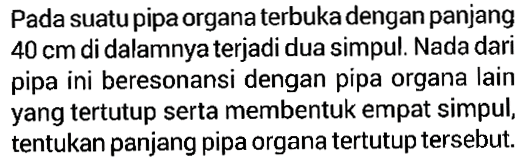 Pada suatu pipa organa terbuka dengan panjang 40 cm di dalamnya terjadi dua simpul. Nada dari pipa ini beresonansi dengan pipa organa lain yang tertutup serta membentuk empat simpul, tentukan panjang pipa organa tertutup tersebut.