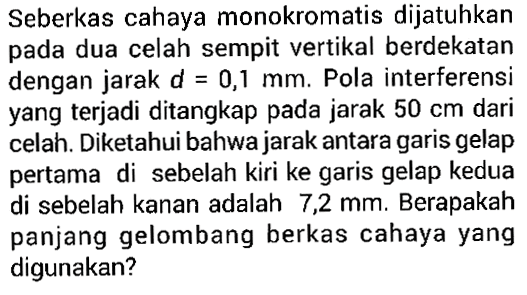 Seberkas cahaya monokromatis dijatuhkan pada dua celah sempit vertikal berdekatan dengan jarak d=0,1 mm. Pola interferensi yang terjadi ditangkap pada jarak 50 cm dari celah. Diketahui bahwa jarak antara garis gelap pertama di sebelah kiri ke garis gelap kedua di sebelah kanan adalah 7,2 mm. Berapakah panjang gelombang berkas cahaya yang digunakan? 