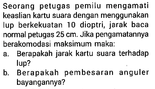 Seorang petugas pemilu mengamati keaslian kartu suara dengan menggunakan lup berkekuatan 10 dioptri, jarak baca normal petugas  25 cm . Jika pengamatannya berakomodasi maksimum maka:a. Berapakah jarak kartu suara terhadap lup?b. Berapakah pembesaran anguler bayangannya?